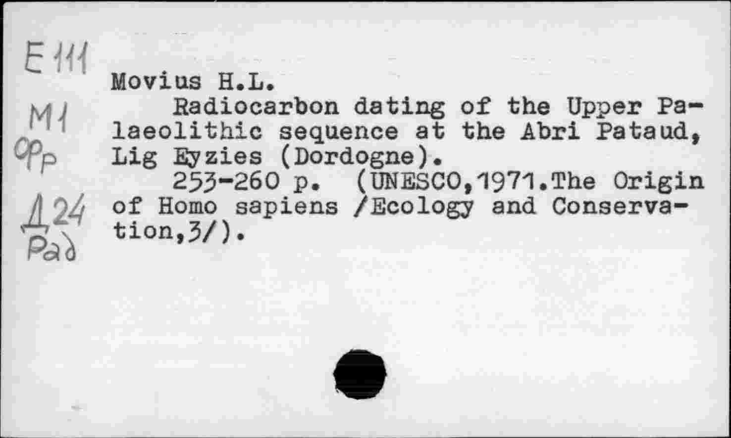 ﻿El«
М4
°Pp
Л24
Movius H.L.
Radiocarbon dating of the Upper Palaeolithic sequence at the Abri Pataud, Lig Eyzies (Dordogne).
255-260 p. (UNESCO,1971.The Origin of Homo sapiens /Ecology and Conservation, 3/).